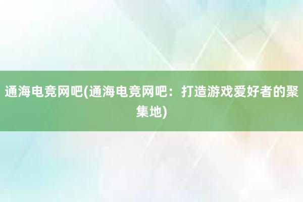 通海电竞网吧(通海电竞网吧：打造游戏爱好者的聚集地)