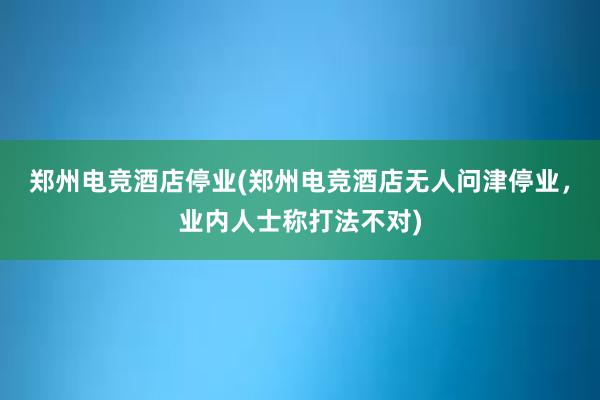 郑州电竞酒店停业(郑州电竞酒店无人问津停业，业内人士称打法不对)