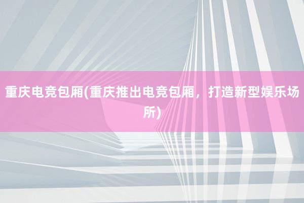 重庆电竞包厢(重庆推出电竞包厢，打造新型娱乐场所)