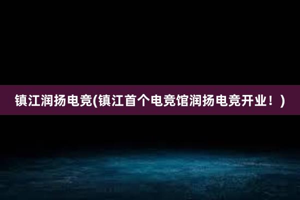 镇江润扬电竞(镇江首个电竞馆润扬电竞开业！)