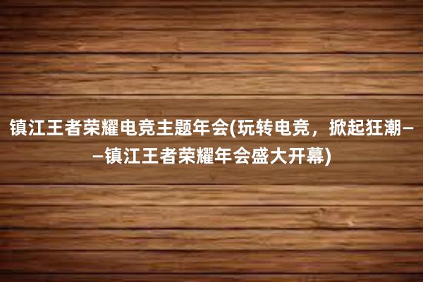 镇江王者荣耀电竞主题年会(玩转电竞，掀起狂潮——镇江王者荣耀年会盛大开幕)