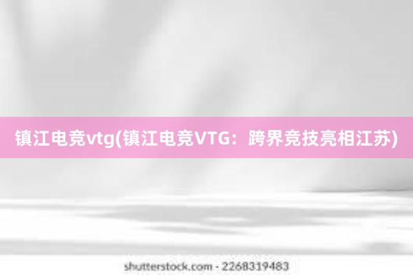 镇江电竞vtg(镇江电竞VTG：跨界竞技亮相江苏)