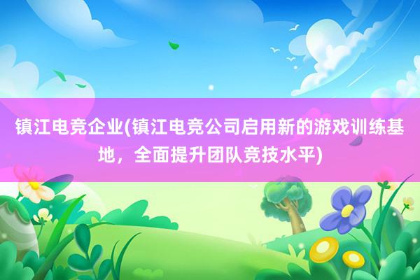 镇江电竞企业(镇江电竞公司启用新的游戏训练基地，全面提升团队竞技水平)