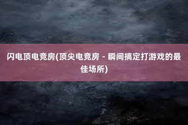 闪电顶电竞房(顶尖电竞房 - 瞬间搞定打游戏的最佳场所)