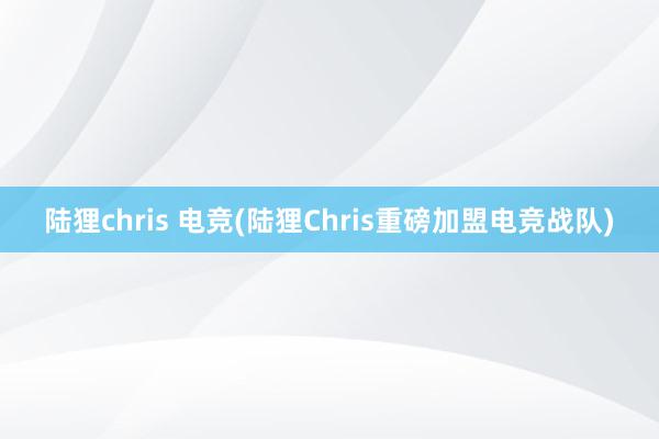 陆狸chris 电竞(陆狸Chris重磅加盟电竞战队)