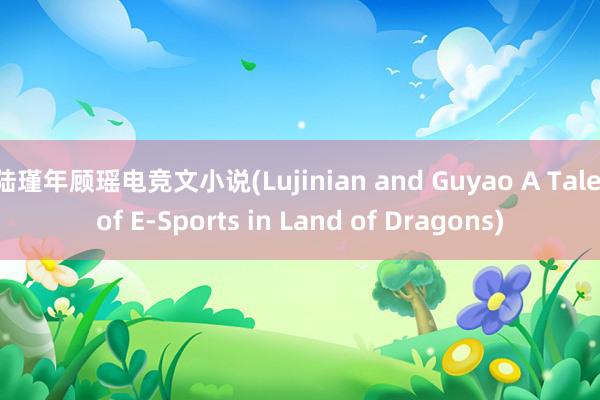 陆瑾年顾瑶电竞文小说(Lujinian and Guyao A Tale of E-Sports in Land of Dragons)