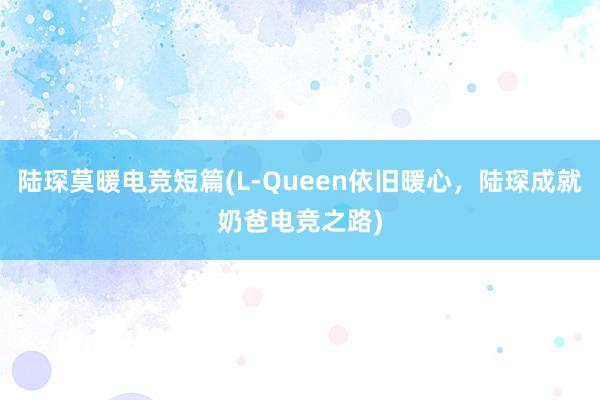 陆琛莫暖电竞短篇(L-Queen依旧暖心，陆琛成就奶爸电竞之路)