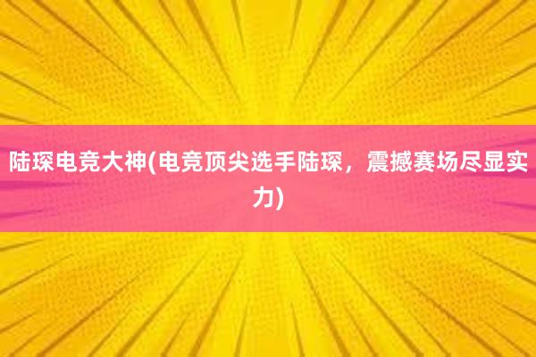 陆琛电竞大神(电竞顶尖选手陆琛，震撼赛场尽显实力)