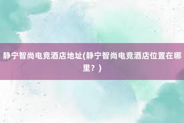 静宁智尚电竞酒店地址(静宁智尚电竞酒店位置在哪里？)