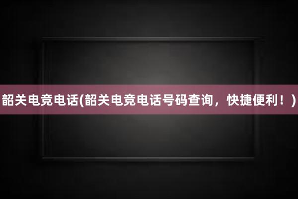 韶关电竞电话(韶关电竞电话号码查询，快捷便利！)