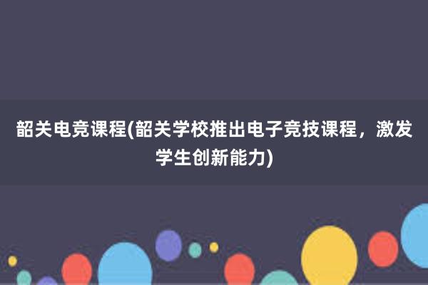 韶关电竞课程(韶关学校推出电子竞技课程，激发学生创新能力)