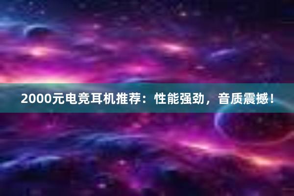 2000元电竞耳机推荐：性能强劲，音质震撼！