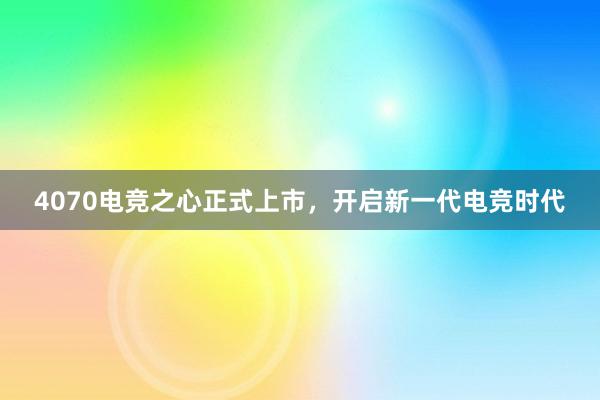 4070电竞之心正式上市，开启新一代电竞时代