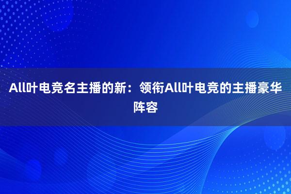 All叶电竞名主播的新：领衔All叶电竞的主播豪华阵容