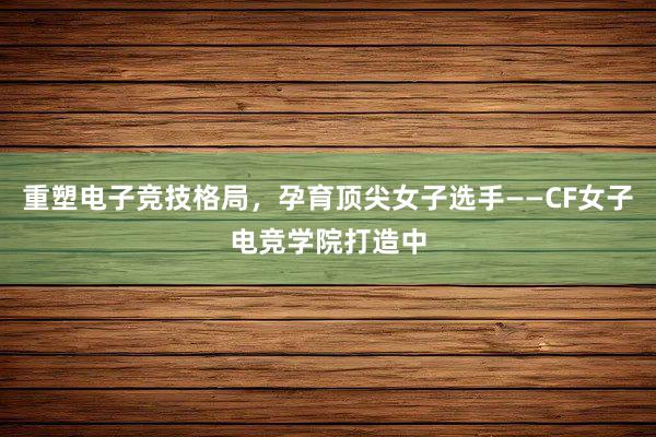 重塑电子竞技格局，孕育顶尖女子选手——CF女子电竞学院打造中