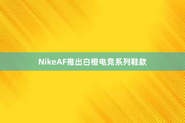 NikeAF推出白橙电竞系列鞋款