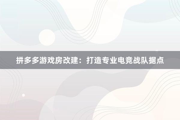 拼多多游戏房改建：打造专业电竞战队据点