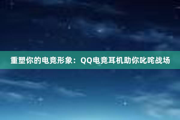 重塑你的电竞形象：QQ电竞耳机助你叱咤战场