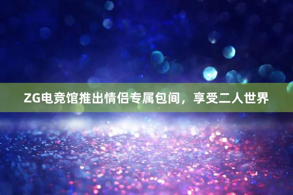 ZG电竞馆推出情侣专属包间，享受二人世界