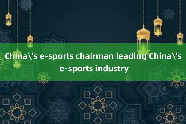 China's e-sports chairman leading China's e-sports industry