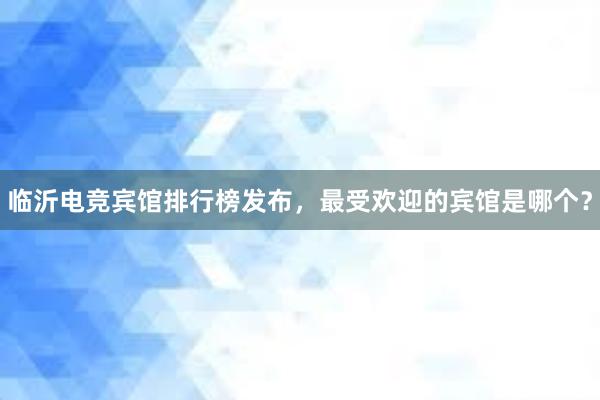 临沂电竞宾馆排行榜发布，最受欢迎的宾馆是哪个？