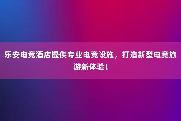 乐安电竞酒店提供专业电竞设施，打造新型电竞旅游新体验！