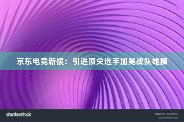 京东电竞新援：引进顶尖选手加冕战队雄狮