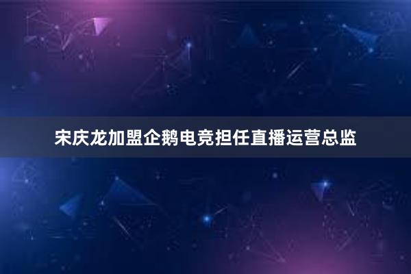 宋庆龙加盟企鹅电竞担任直播运营总监