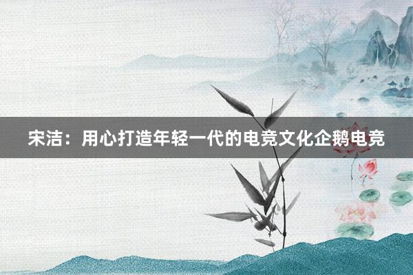 宋洁：用心打造年轻一代的电竞文化企鹅电竞