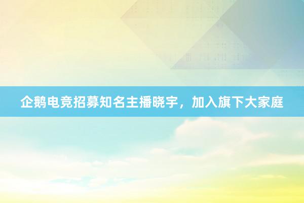 企鹅电竞招募知名主播晓宇，加入旗下大家庭