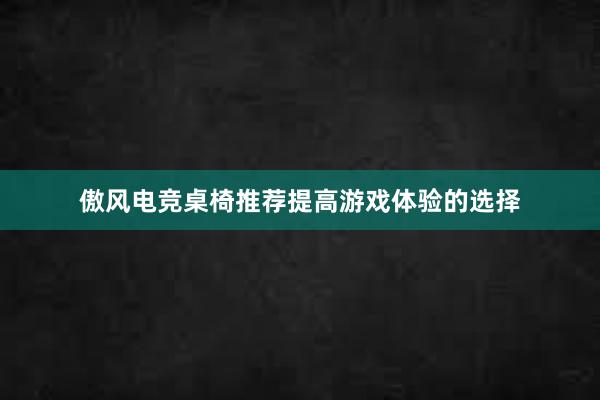 傲风电竞桌椅推荐提高游戏体验的选择