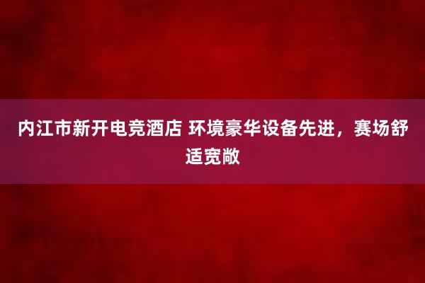 内江市新开电竞酒店 环境豪华设备先进，赛场舒适宽敞