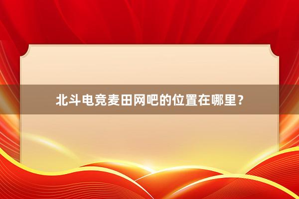 北斗电竞麦田网吧的位置在哪里？