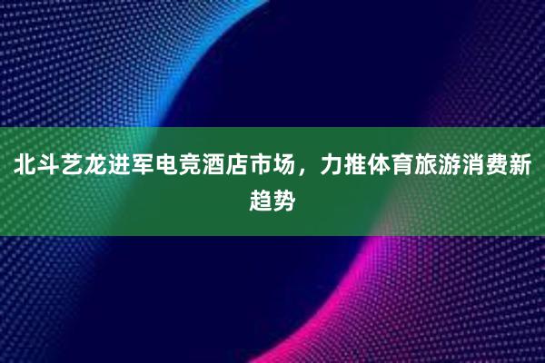 北斗艺龙进军电竞酒店市场，力推体育旅游消费新趋势