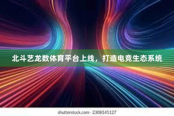 北斗艺龙数体育平台上线，打造电竞生态系统