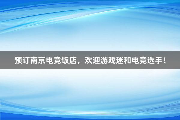 预订南京电竞饭店，欢迎游戏迷和电竞选手！
