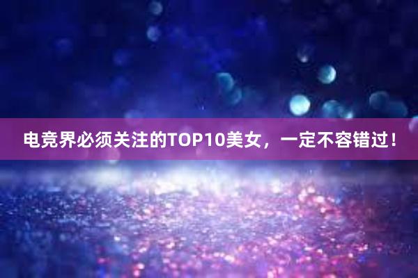 电竞界必须关注的TOP10美女，一定不容错过！