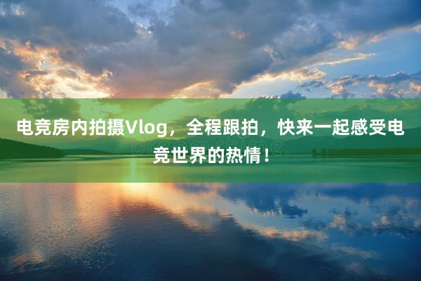 电竞房内拍摄Vlog，全程跟拍，快来一起感受电竞世界的热情！