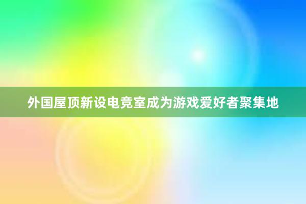 外国屋顶新设电竞室成为游戏爱好者聚集地