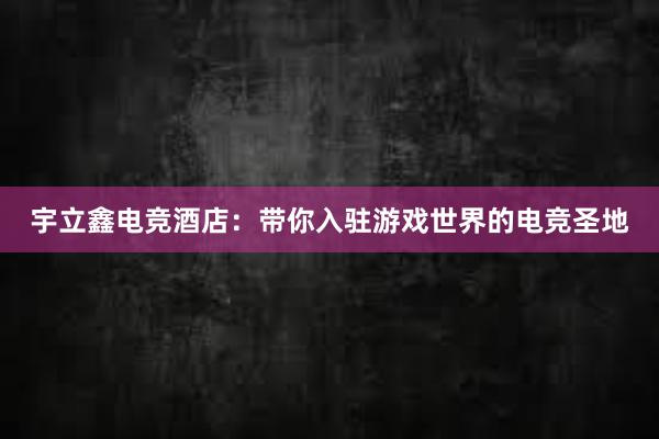 宇立鑫电竞酒店：带你入驻游戏世界的电竞圣地