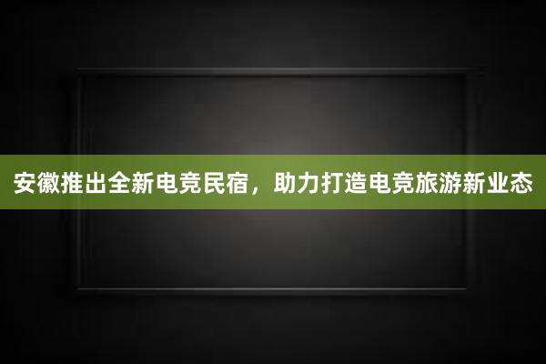 安徽推出全新电竞民宿，助力打造电竞旅游新业态