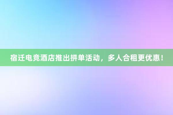 宿迁电竞酒店推出拼单活动，多人合租更优惠！