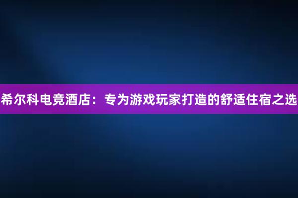 希尔科电竞酒店：专为游戏玩家打造的舒适住宿之选