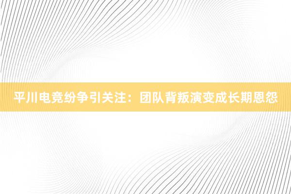 平川电竞纷争引关注：团队背叛演变成长期恩怨