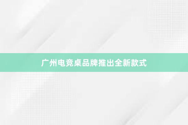 广州电竞桌品牌推出全新款式