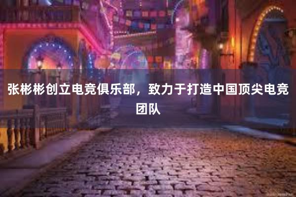 张彬彬创立电竞俱乐部，致力于打造中国顶尖电竞团队