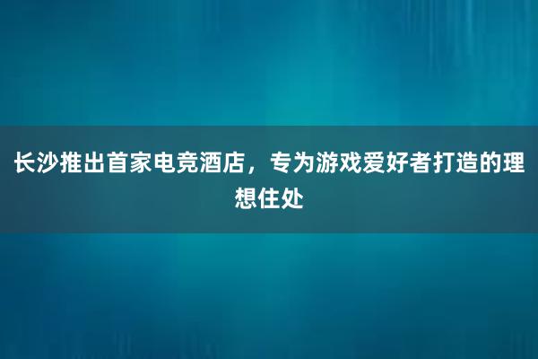 长沙推出首家电竞酒店，专为游戏爱好者打造的理想住处