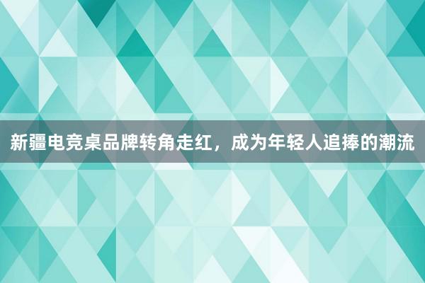 新疆电竞桌品牌转角走红，成为年轻人追捧的潮流