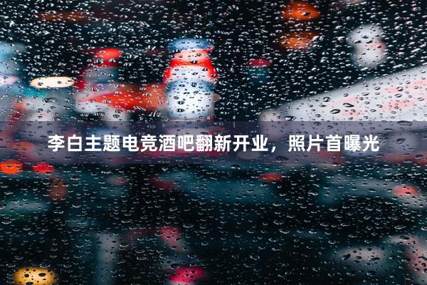 李白主题电竞酒吧翻新开业，照片首曝光