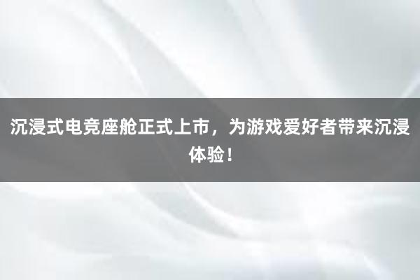 沉浸式电竞座舱正式上市，为游戏爱好者带来沉浸体验！